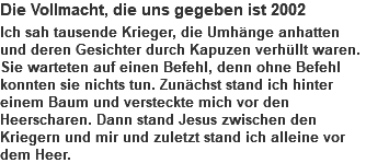 Die Vollmacht, die uns gegeben ist 2002 Ich sah tausende Krieger, die Umhänge anhatten und deren Gesichter durch Kapuzen verhüllt waren. Sie warteten auf einen Befehl, denn ohne Befehl konnten sie nichts tun. Zunächst stand ich hinter einem Baum und versteckte mich vor den Heerscharen. Dann stand Jesus zwischen den Kriegern und mir und zuletzt stand ich alleine vor dem Heer.